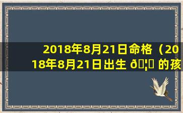 2018年8月21日命格（2018年8月21日出生 🦊 的孩子五行缺 🕷 什么）